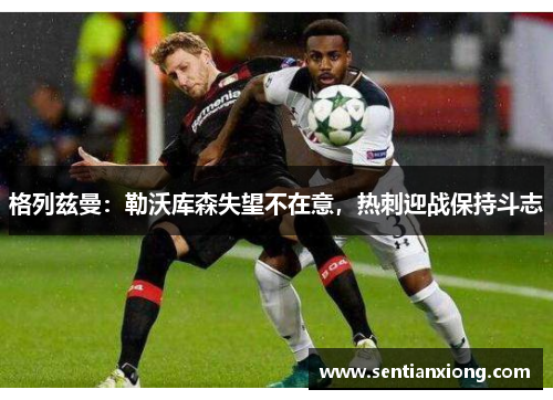 格列兹曼：勒沃库森失望不在意，热刺迎战保持斗志